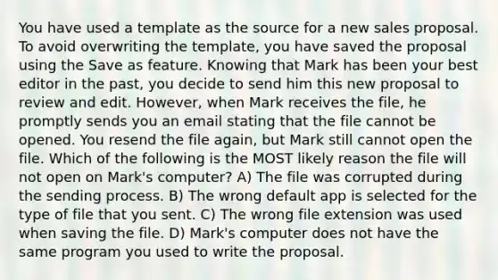 You have used a template as the source for a new sales proposal. To avoid overwriting the template, you have saved the proposal using the Save as feature. Knowing that Mark has been your best editor in the past, you decide to send him this new proposal to review and edit. However, when Mark receives the file, he promptly sends you an email stating that the file cannot be opened. You resend the file again, but Mark still cannot open the file. Which of the following is the MOST likely reason the file will not open on Mark's computer? A) The file was corrupted during the sending process. B) The wrong default app is selected for the type of file that you sent. C) The wrong file extension was used when saving the file. D) Mark's computer does not have the same program you used to write the proposal.