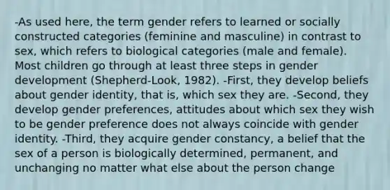 -As used here, the term gender refers to learned or socially constructed categories (feminine and masculine) in contrast to sex, which refers to biological categories (male and female). Most children go through at least three steps in gender development (Shepherd-Look, 1982). -First, they develop beliefs about gender identity, that is, which sex they are. -Second, they develop gender preferences, attitudes about which sex they wish to be gender preference does not always coincide with gender identity. -Third, they acquire gender constancy, a belief that the sex of a person is biologically determined, permanent, and unchanging no matter what else about the person change