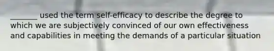 _______ used the term self-efficacy to describe the degree to which we are subjectively convinced of our own effectiveness and capabilities in meeting the demands of a particular situation