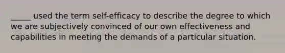 _____ used the term self-efficacy to describe the degree to which we are subjectively convinced of our own effectiveness and capabilities in meeting the demands of a particular situation.