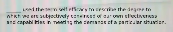 ______ used the term self-efficacy to describe the degree to which we are subjectively convinced of our own effectiveness and capabilities in meeting the demands of a particular situation.