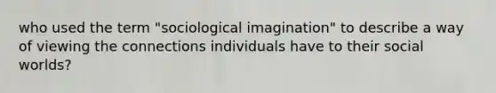 who used the term "sociological imagination" to describe a way of viewing the connections individuals have to their social worlds?