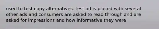 used to test copy alternatives. test ad is placed with several other ads and consumers are asked to read through and are asked for impressions and how informative they were