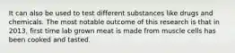 It can also be used to test different substances like drugs and chemicals. The most notable outcome of this research is that in 2013, first time lab grown meat is made from muscle cells has been cooked and tasted.