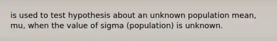 is used to test hypothesis about an unknown population mean, mu, when the value of sigma (population) is unknown.