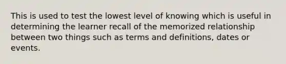 This is used to test the lowest level of knowing which is useful in determining the learner recall of the memorized relationship between two things such as terms and definitions, dates or events.