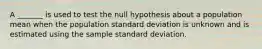 A _______ is used to test the null hypothesis about a population mean when the population standard deviation is unknown and is estimated using the sample standard deviation.