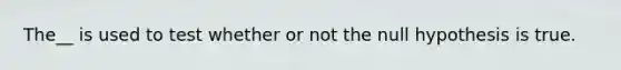 The__ is used to test whether or not the null hypothesis is true.