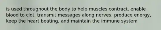 is used throughout the body to help muscles contract, enable blood to clot, transmit messages along nerves, produce energy, keep the heart beating, and maintain the immune system