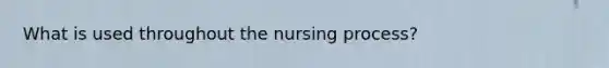 What is used throughout the nursing process?