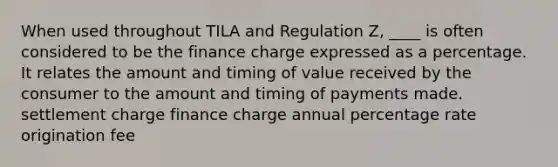 When used throughout TILA and Regulation Z, ____ is often considered to be the finance charge expressed as a percentage. It relates the amount and timing of value received by the consumer to the amount and timing of payments made. settlement charge finance charge annual percentage rate origination fee