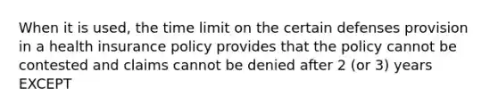 When it is used, the time limit on the certain defenses provision in a health insurance policy provides that the policy cannot be contested and claims cannot be denied after 2 (or 3) years EXCEPT