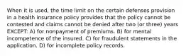 When it is used, the time limit on the certain defenses provision in a health insurance policy provides that the policy cannot be contested and claims cannot be denied after two (or three) years EXCEPT: A) for nonpayment of premiums. B) for mental incompetence of the insured. C) for fraudulent statements in the application. D) for incomplete policy records.