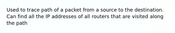 Used to trace path of a packet from a source to the destination. Can find all the IP addresses of all routers that are visited along the path