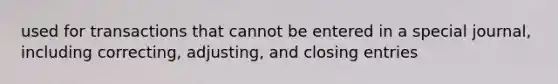 used for transactions that cannot be entered in a special journal, including correcting, adjusting, and closing entries