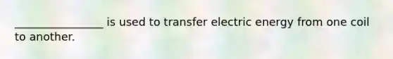 ________________ is used to transfer electric energy from one coil to another.