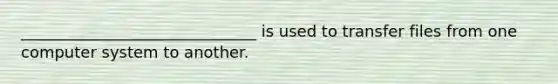 ______________________________ is used to transfer files from one computer system to another.