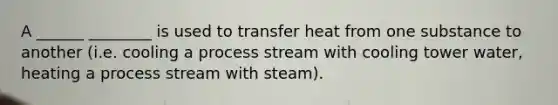 ​A ______ ________ is used to transfer heat from one substance to another (i.e. cooling a process stream with cooling tower water, heating a process stream with steam).