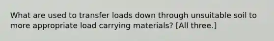 What are used to transfer loads down through unsuitable soil to more appropriate load carrying materials? [All three.]