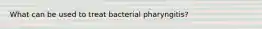 What can be used to treat bacterial pharyngitis?