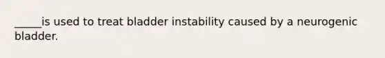 _____is used to treat bladder instability caused by a neurogenic bladder.