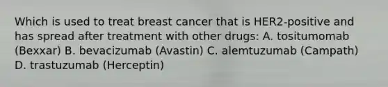 Which is used to treat breast cancer that is HER2-positive and has spread after treatment with other drugs: A. tositumomab (Bexxar) B. bevacizumab (Avastin) C. alemtuzumab (Campath) D. trastuzumab (Herceptin)