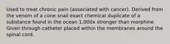 Used to treat chronic pain (associated with cancer). Derived from the venom of a cone snail exact chemical duplicate of a substance found in the ocean 1,000x stronger than morphine Given through catheter placed within the membranes around the spinal cord.