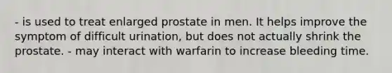 - is used to treat enlarged prostate in men. It helps improve the symptom of difficult urination, but does not actually shrink the prostate. - may interact with warfarin to increase bleeding time.