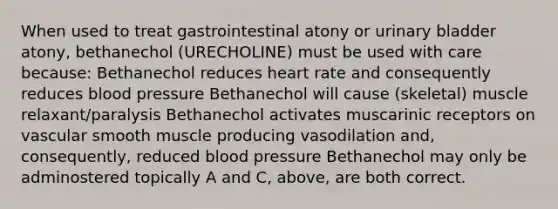 When used to treat gastrointestinal atony or urinary bladder atony, bethanechol (URECHOLINE) must be used with care because: Bethanechol reduces heart rate and consequently reduces blood pressure Bethanechol will cause (skeletal) muscle relaxant/paralysis Bethanechol activates muscarinic receptors on vascular smooth muscle producing vasodilation and, consequently, reduced blood pressure Bethanechol may only be adminostered topically A and C, above, are both correct.