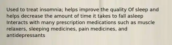 Used to treat insomnia; helps improve the quality Of sleep and helps decrease the amount of time it takes to fall asleep Interacts with many prescription medications such as muscle relaxers, sleeping medicines, pain medicines, and antidepressants