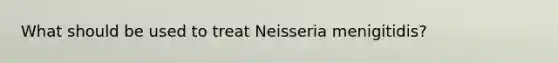 What should be used to treat Neisseria menigitidis?