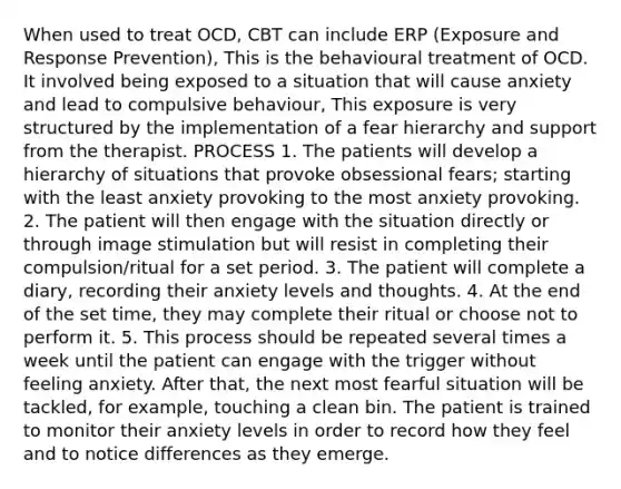 When used to treat OCD, CBT can include ERP (Exposure and Response Prevention), This is the behavioural treatment of OCD. It involved being exposed to a situation that will cause anxiety and lead to compulsive behaviour, This exposure is very structured by the implementation of a fear hierarchy and support from the therapist. PROCESS 1. The patients will develop a hierarchy of situations that provoke obsessional fears; starting with the least anxiety provoking to the most anxiety provoking. 2. The patient will then engage with the situation directly or through image stimulation but will resist in completing their compulsion/ritual for a set period. 3. The patient will complete a diary, recording their anxiety levels and thoughts. 4. At the end of the set time, they may complete their ritual or choose not to perform it. 5. This process should be repeated several times a week until the patient can engage with the trigger without feeling anxiety. After that, the next most fearful situation will be tackled, for example, touching a clean bin. The patient is trained to monitor their anxiety levels in order to record how they feel and to notice differences as they emerge.