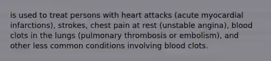 is used to treat persons with heart attacks (acute myocardial infarctions), strokes, chest pain at rest (unstable angina), blood clots in the lungs (pulmonary thrombosis or embolism), and other less common conditions involving blood clots.