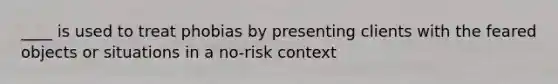 ____ is used to treat phobias by presenting clients with the feared objects or situations in a no-risk context