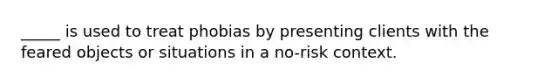 _____ is used to treat phobias by presenting clients with the feared objects or situations in a no-risk context.