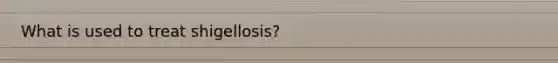 What is used to treat shigellosis?