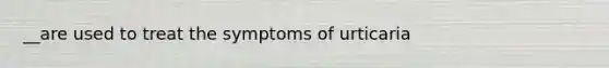 __are used to treat the symptoms of urticaria