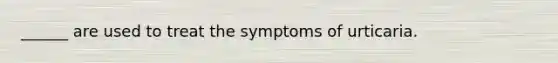 ______ are used to treat the symptoms of urticaria.