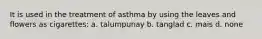 It is used in the treatment of asthma by using the leaves and flowers as cigarettes: a. talumpunay b. tanglad c. mais d. none