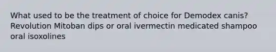 What used to be the treatment of choice for Demodex canis? Revolution Mitoban dips or oral ivermectin medicated shampoo oral isoxolines