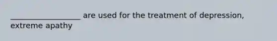 __________________ are used for the treatment of depression, extreme apathy