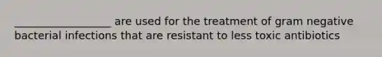 __________________ are used for the treatment of gram negative bacterial infections that are resistant to less toxic antibiotics