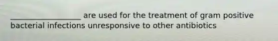 __________________ are used for the treatment of gram positive bacterial infections unresponsive to other antibiotics