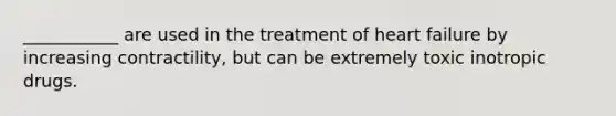 ___________ are used in the treatment of heart failure by increasing contractility, but can be extremely toxic inotropic drugs.