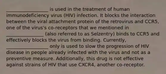 __________________ is used in the treatment of human immunodeficiency virus (HIV) infection. It blocks the interaction between the viral attachment protein of the retrovirus and CCR5, one of the virus's co-receptors that we mentioned in ________________ (also referred to as Selzentry) binds to CCR5 and effectively blocks the virus from binding. Currently, __________________ only is used to slow the progression of HIV disease in people already infected with the virus and not as a preventive measure. Additionally, this drug is not effective against strains of HIV that use CXCR4, another co-receptor.