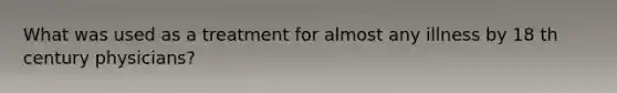 What was used as a treatment for almost any illness by 18 th century physicians?