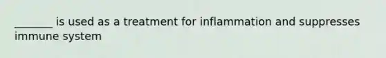 _______ is used as a treatment for inflammation and suppresses immune system