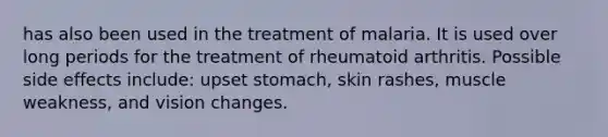 has also been used in the treatment of malaria. It is used over long periods for the treatment of rheumatoid arthritis. Possible side effects include: upset stomach, skin rashes, muscle weakness, and vision changes.