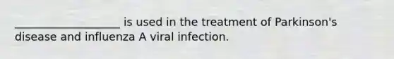 ___________________ is used in the treatment of Parkinson's disease and influenza A viral infection.