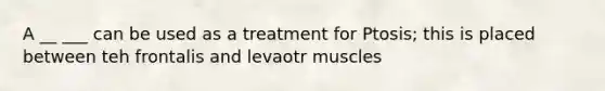 A __ ___ can be used as a treatment for Ptosis; this is placed between teh frontalis and levaotr muscles